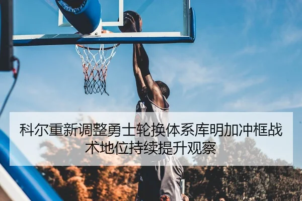 科尔重新调整勇士轮换体系库明加冲框战术地位持续提升观察