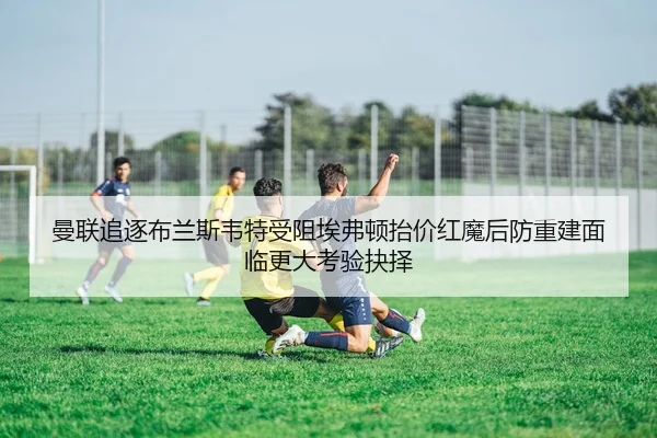 曼联追逐布兰斯韦特受阻埃弗顿抬价红魔后防重建面临更大考验抉择