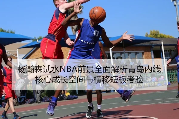 杨瀚森试水NBA前景全面解析青岛内线核心成长空间与横移短板考验